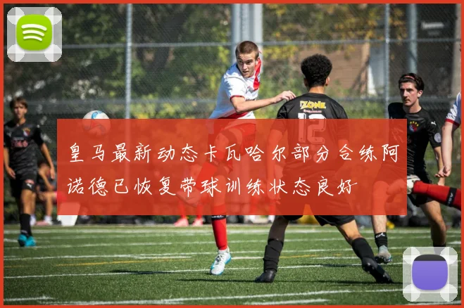 皇马最新动态卡瓦哈尔部分合练阿诺德已恢复带球训练状态良好
