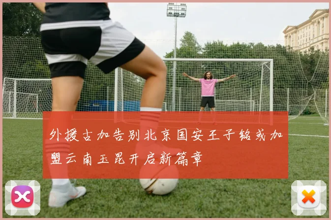 外援古加告别北京国安王子铭或加盟云南玉昆开启新篇章