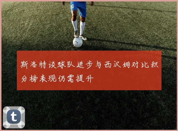 斯洛特谈球队进步与西汉姆对比积分榜表现仍需提升