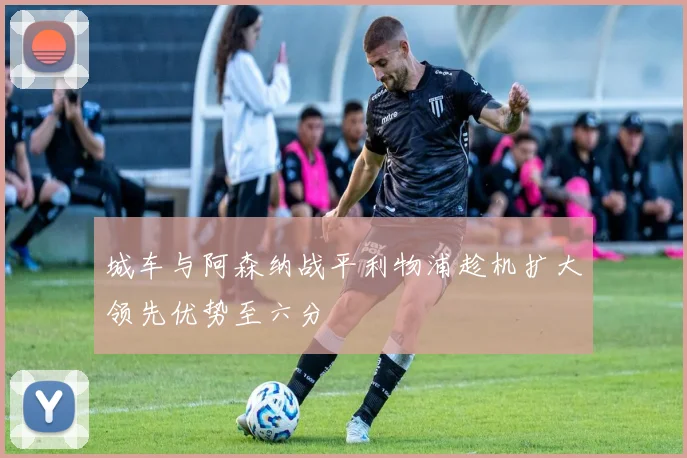 城车与阿森纳战平利物浦趁机扩大领先优势至六分