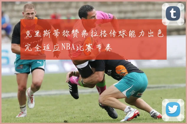 克里斯蒂称赞弗拉格传球能力出色完全适应NBA比赛节奏