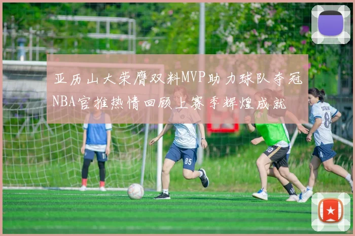 亚历山大荣膺双料MVP助力球队夺冠NBA官推热情回顾上赛季辉煌成就