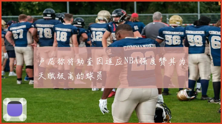 卢尼称将助奎因适应NBA强度赞其为天赋极高的球员