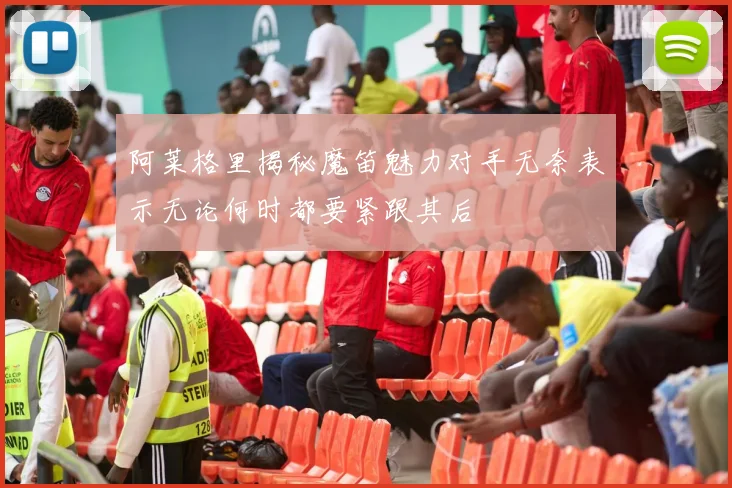 阿莱格里揭秘魔笛魅力对手无奈表示无论何时都要紧跟其后