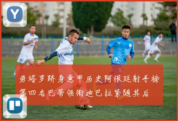 劳塔罗跻身意甲历史阿根廷射手榜第四名巴蒂领衔迪巴拉紧随其后