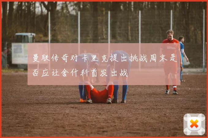 曼联传奇对卡里克提出挑战周末是否应让舍什科首发出战