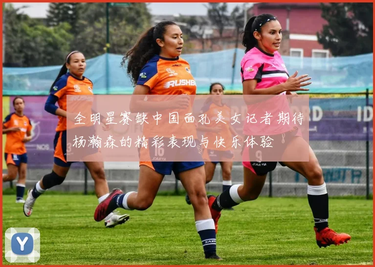 全明星赛缺中国面孔美女记者期待杨瀚森的精彩表现与快乐体验