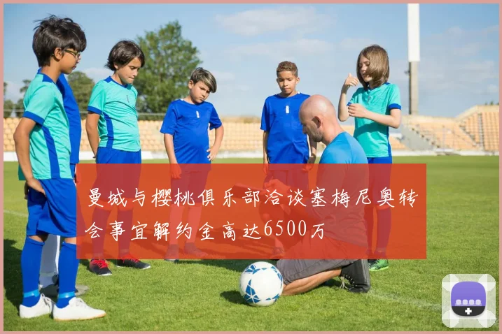 曼城与樱桃俱乐部洽谈塞梅尼奥转会事宜解约金高达6500万