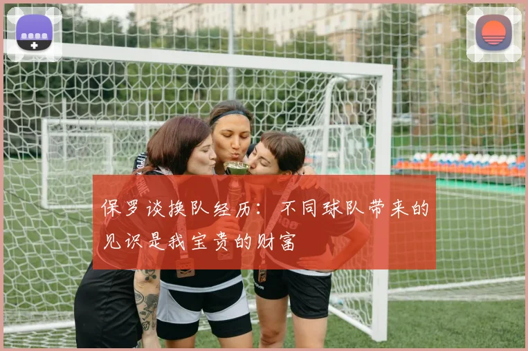保罗谈换队经历：不同球队带来的见识是我宝贵的财富