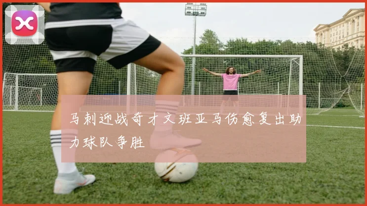 马刺迎战奇才文班亚马伤愈复出助力球队争胜