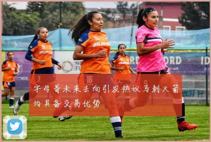 字母哥未来去向引发热议马刺火箭均具备交易优势