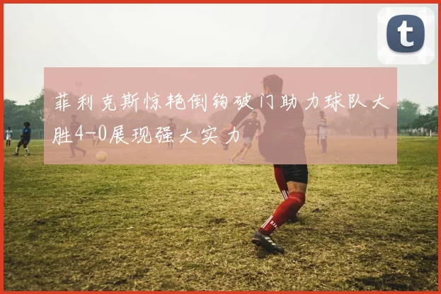 菲利克斯惊艳倒钩破门助力球队大胜4-0展现强大实力