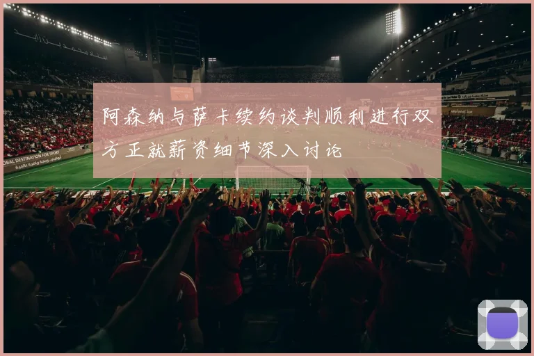 阿森纳与萨卡续约谈判顺利进行双方正就薪资细节深入讨论