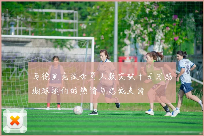 马德里竞技会员人数突破十五万感谢球迷们的热情与忠诚支持