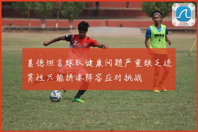 基德坦言球队健康问题严重缺乏连贯性只能拼凑阵容应对挑战