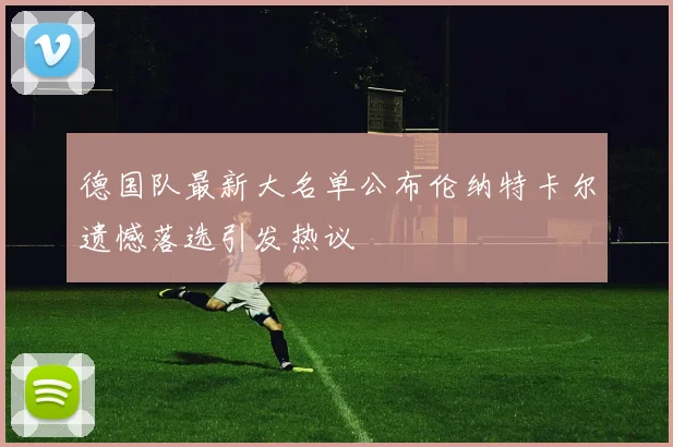 德国队最新大名单公布伦纳特卡尔遗憾落选引发热议
