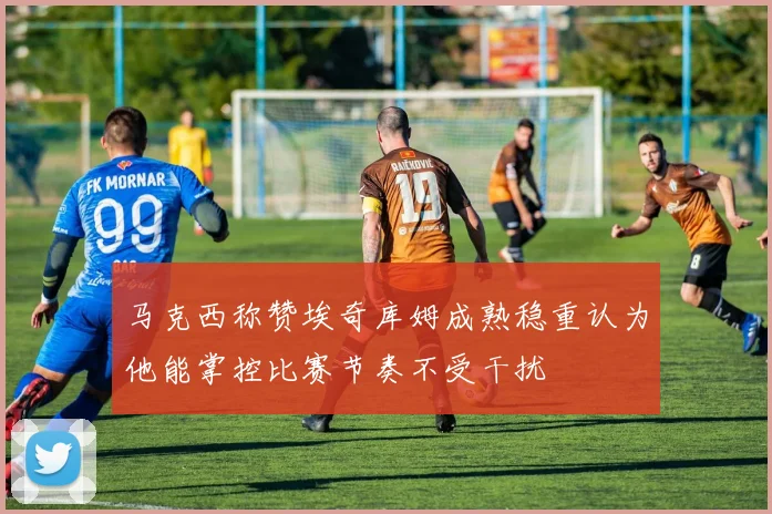 马克西称赞埃奇库姆成熟稳重认为他能掌控比赛节奏不受干扰