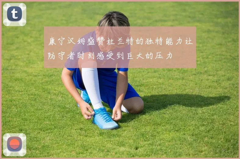 康宁汉姆盛赞杜兰特的独特能力让防守者时刻感受到巨大的压力