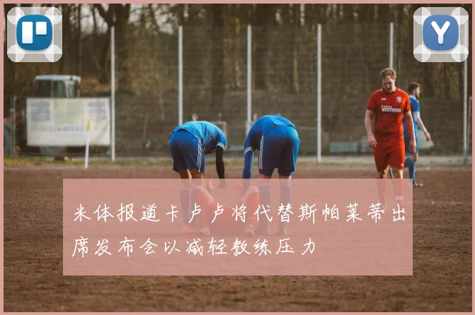 米体报道卡卢卢将代替斯帕莱蒂出席发布会以减轻教练压力