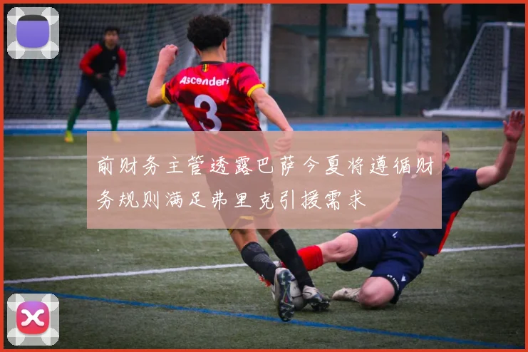 前财务主管透露巴萨今夏将遵循财务规则满足弗里克引援需求