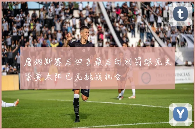 詹姆斯赛后坦言最后时刻罚球无关紧要太阳已无挑战机会