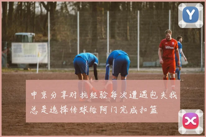 申京分享对抗经验每次遭遇包夹我总是选择传球给阿门完成扣篮