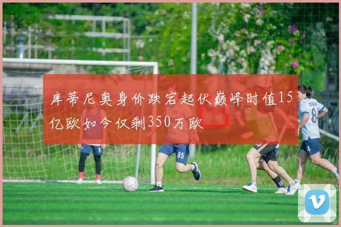 库蒂尼奥身价跌宕起伏巅峰时值15亿欧如今仅剩350万欧
