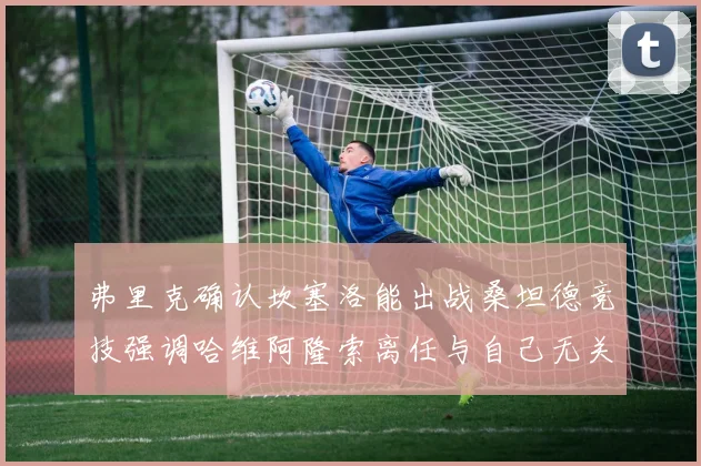 弗里克确认坎塞洛能出战桑坦德竞技强调哈维阿隆索离任与自己无关